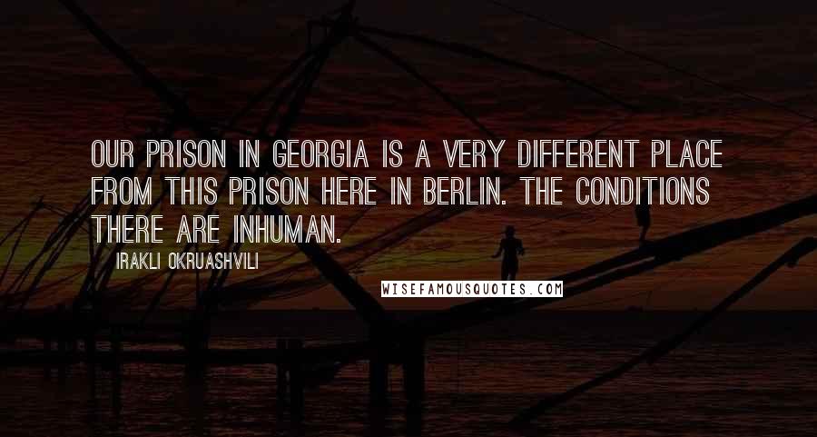 Irakli Okruashvili Quotes: Our prison in Georgia is a very different place from this prison here in Berlin. The conditions there are inhuman.