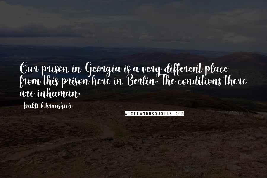 Irakli Okruashvili Quotes: Our prison in Georgia is a very different place from this prison here in Berlin. The conditions there are inhuman.