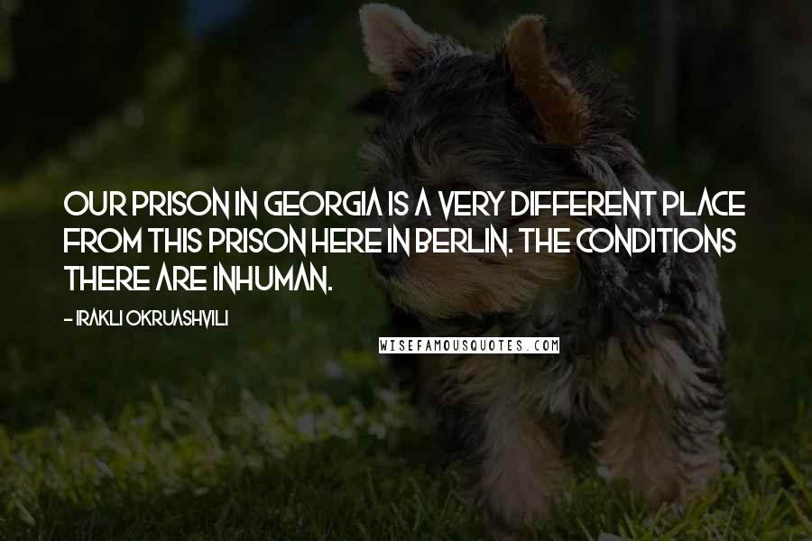 Irakli Okruashvili Quotes: Our prison in Georgia is a very different place from this prison here in Berlin. The conditions there are inhuman.