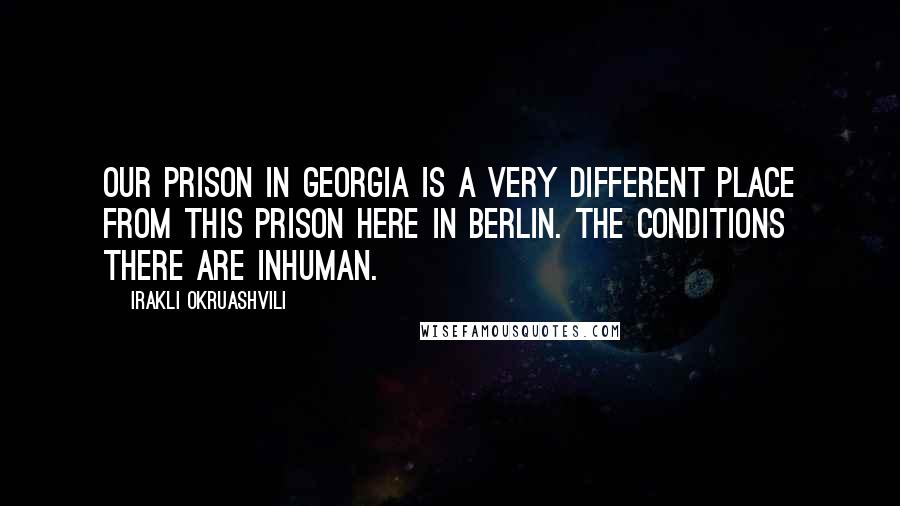 Irakli Okruashvili Quotes: Our prison in Georgia is a very different place from this prison here in Berlin. The conditions there are inhuman.