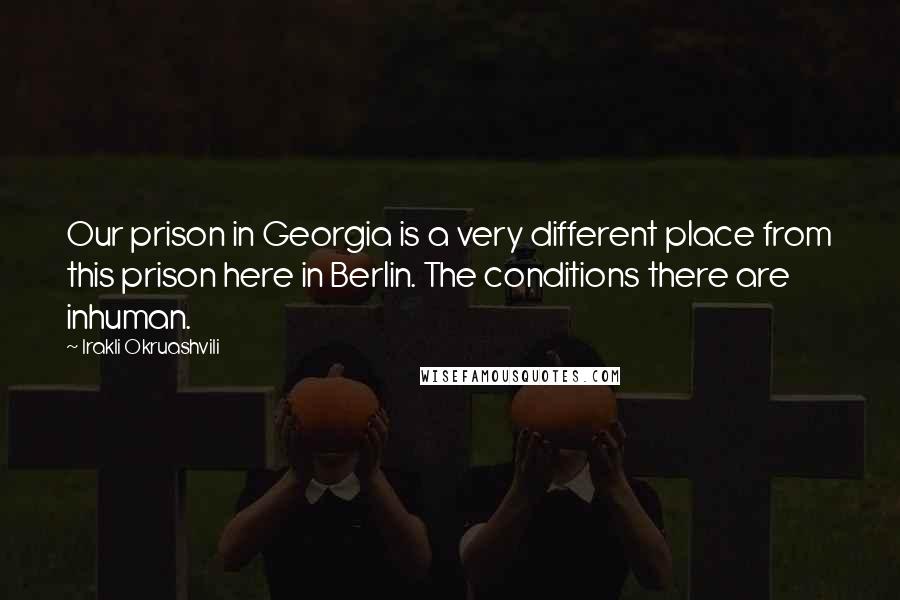 Irakli Okruashvili Quotes: Our prison in Georgia is a very different place from this prison here in Berlin. The conditions there are inhuman.