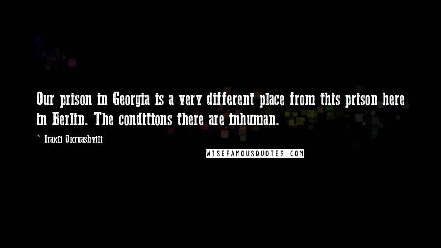 Irakli Okruashvili Quotes: Our prison in Georgia is a very different place from this prison here in Berlin. The conditions there are inhuman.