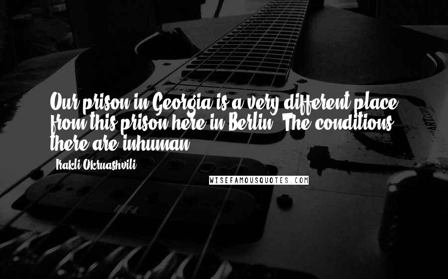 Irakli Okruashvili Quotes: Our prison in Georgia is a very different place from this prison here in Berlin. The conditions there are inhuman.