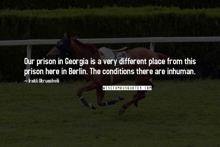 Irakli Okruashvili Quotes: Our prison in Georgia is a very different place from this prison here in Berlin. The conditions there are inhuman.