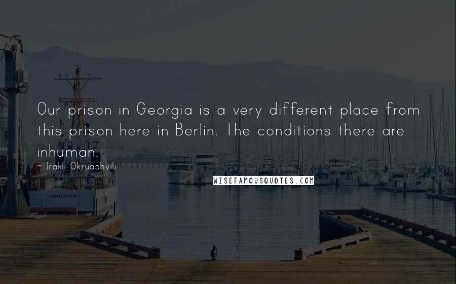 Irakli Okruashvili Quotes: Our prison in Georgia is a very different place from this prison here in Berlin. The conditions there are inhuman.