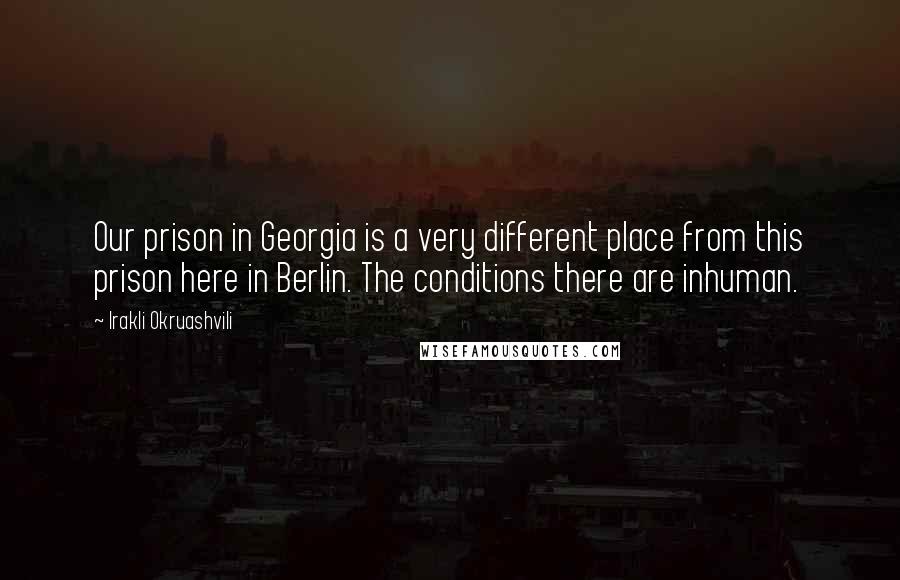 Irakli Okruashvili Quotes: Our prison in Georgia is a very different place from this prison here in Berlin. The conditions there are inhuman.