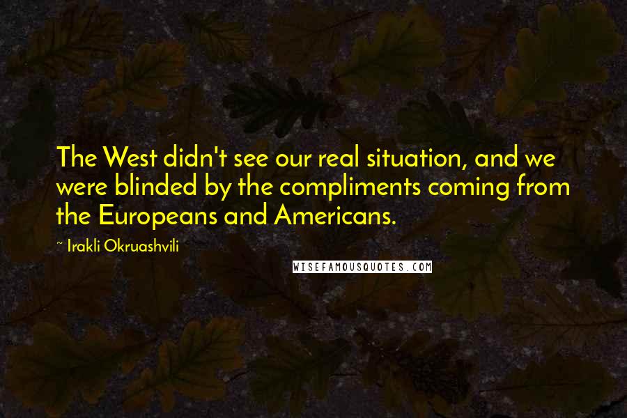 Irakli Okruashvili Quotes: The West didn't see our real situation, and we were blinded by the compliments coming from the Europeans and Americans.