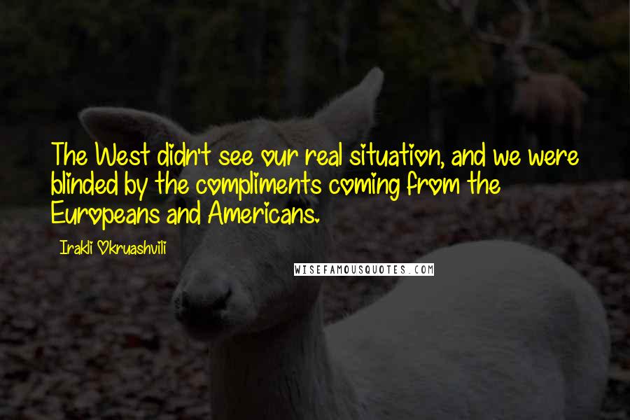 Irakli Okruashvili Quotes: The West didn't see our real situation, and we were blinded by the compliments coming from the Europeans and Americans.