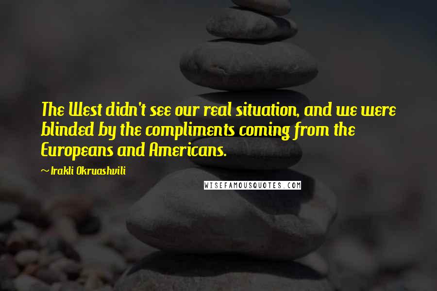 Irakli Okruashvili Quotes: The West didn't see our real situation, and we were blinded by the compliments coming from the Europeans and Americans.