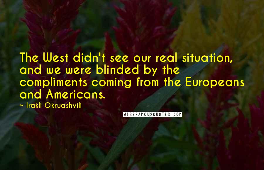 Irakli Okruashvili Quotes: The West didn't see our real situation, and we were blinded by the compliments coming from the Europeans and Americans.