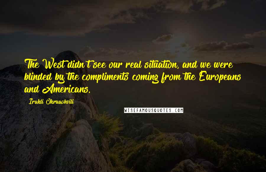 Irakli Okruashvili Quotes: The West didn't see our real situation, and we were blinded by the compliments coming from the Europeans and Americans.