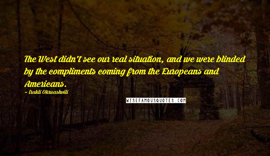 Irakli Okruashvili Quotes: The West didn't see our real situation, and we were blinded by the compliments coming from the Europeans and Americans.