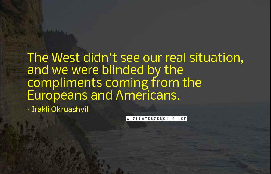 Irakli Okruashvili Quotes: The West didn't see our real situation, and we were blinded by the compliments coming from the Europeans and Americans.