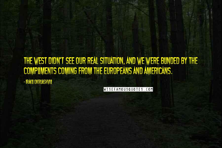 Irakli Okruashvili Quotes: The West didn't see our real situation, and we were blinded by the compliments coming from the Europeans and Americans.