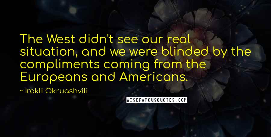 Irakli Okruashvili Quotes: The West didn't see our real situation, and we were blinded by the compliments coming from the Europeans and Americans.