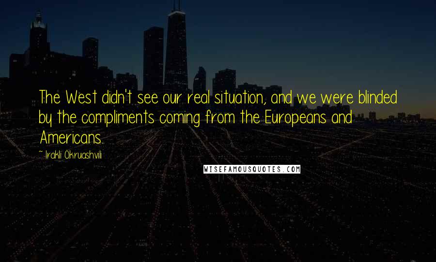 Irakli Okruashvili Quotes: The West didn't see our real situation, and we were blinded by the compliments coming from the Europeans and Americans.