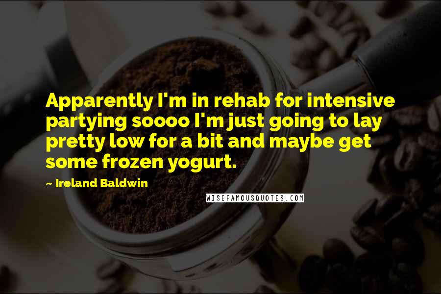 Ireland Baldwin Quotes: Apparently I'm in rehab for intensive partying soooo I'm just going to lay pretty low for a bit and maybe get some frozen yogurt.