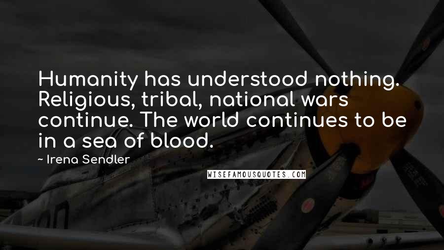 Irena Sendler Quotes: Humanity has understood nothing. Religious, tribal, national wars continue. The world continues to be in a sea of blood.