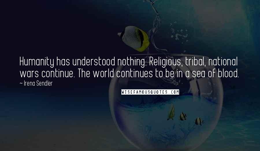 Irena Sendler Quotes: Humanity has understood nothing. Religious, tribal, national wars continue. The world continues to be in a sea of blood.