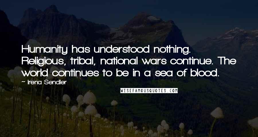 Irena Sendler Quotes: Humanity has understood nothing. Religious, tribal, national wars continue. The world continues to be in a sea of blood.