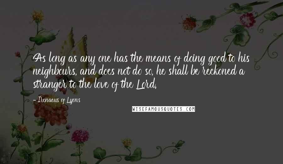 Irenaeus Of Lyons Quotes: As long as any one has the means of doing good to his neighbours, and does not do so, he shall be reckoned a stranger to the love of the Lord.