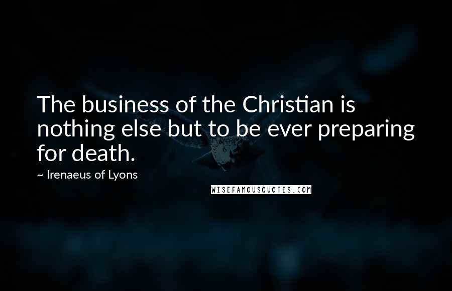 Irenaeus Of Lyons Quotes: The business of the Christian is nothing else but to be ever preparing for death.