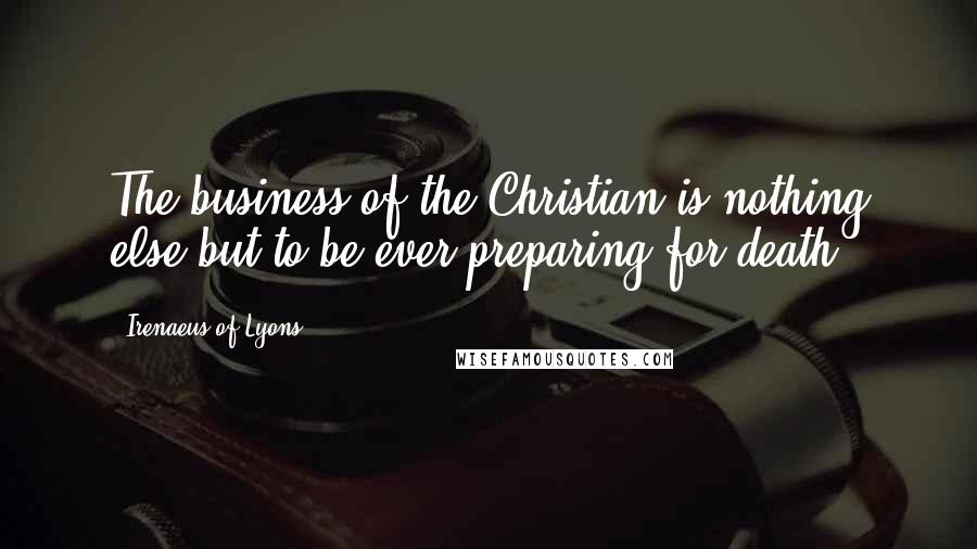 Irenaeus Of Lyons Quotes: The business of the Christian is nothing else but to be ever preparing for death.