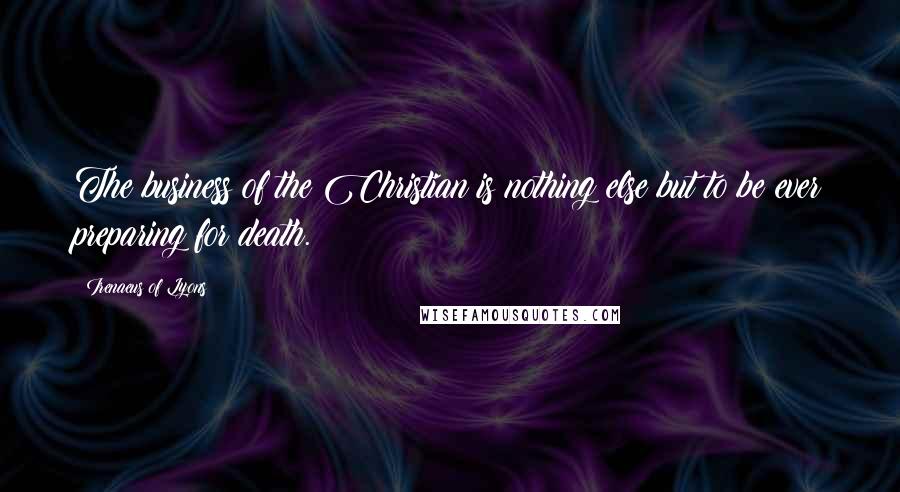Irenaeus Of Lyons Quotes: The business of the Christian is nothing else but to be ever preparing for death.