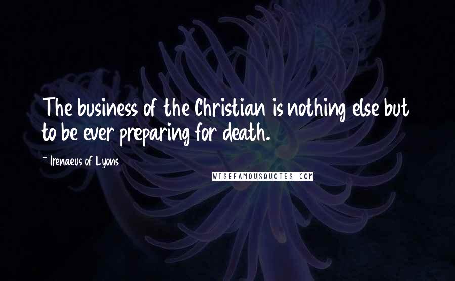 Irenaeus Of Lyons Quotes: The business of the Christian is nothing else but to be ever preparing for death.