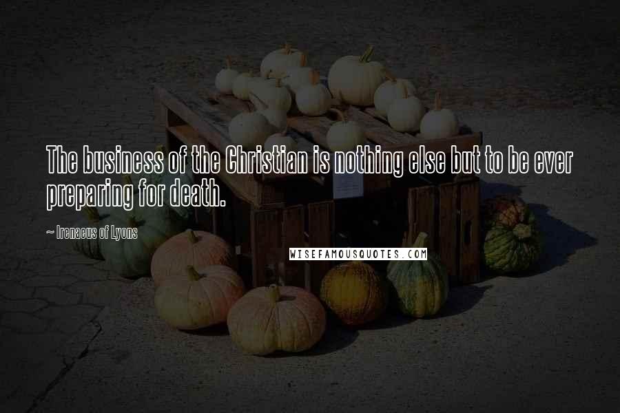 Irenaeus Of Lyons Quotes: The business of the Christian is nothing else but to be ever preparing for death.