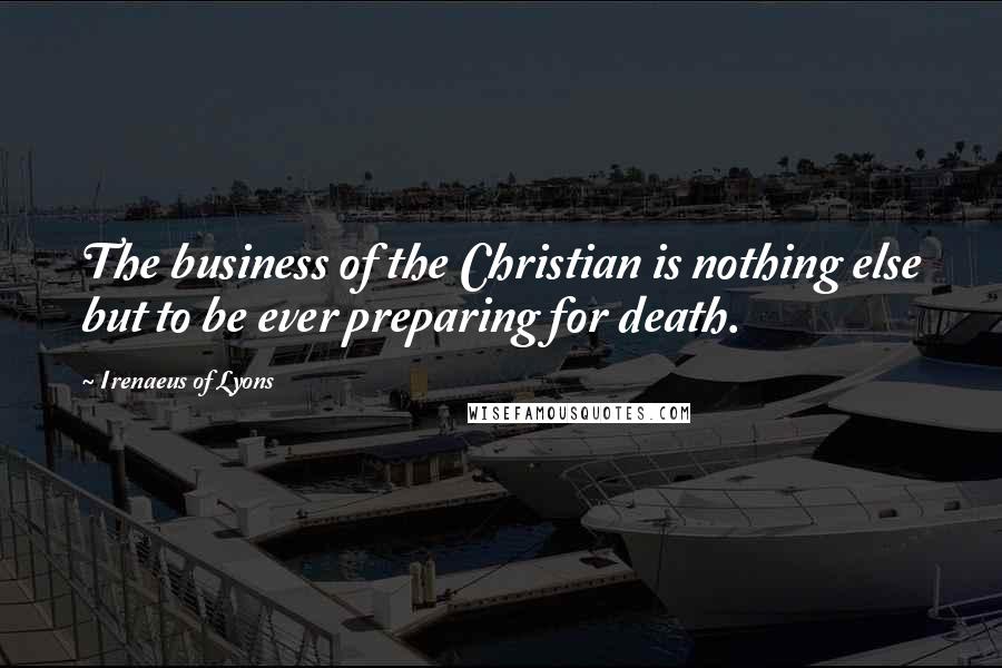 Irenaeus Of Lyons Quotes: The business of the Christian is nothing else but to be ever preparing for death.