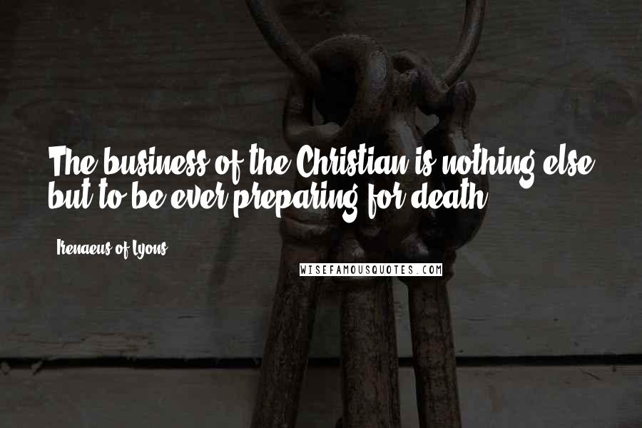 Irenaeus Of Lyons Quotes: The business of the Christian is nothing else but to be ever preparing for death.