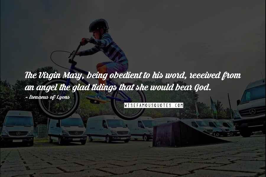 Irenaeus Of Lyons Quotes: The Virgin Mary, being obedient to his word, received from an angel the glad tidings that she would bear God.