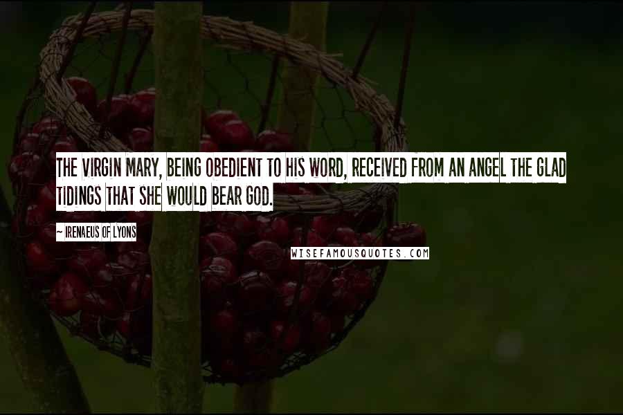 Irenaeus Of Lyons Quotes: The Virgin Mary, being obedient to his word, received from an angel the glad tidings that she would bear God.