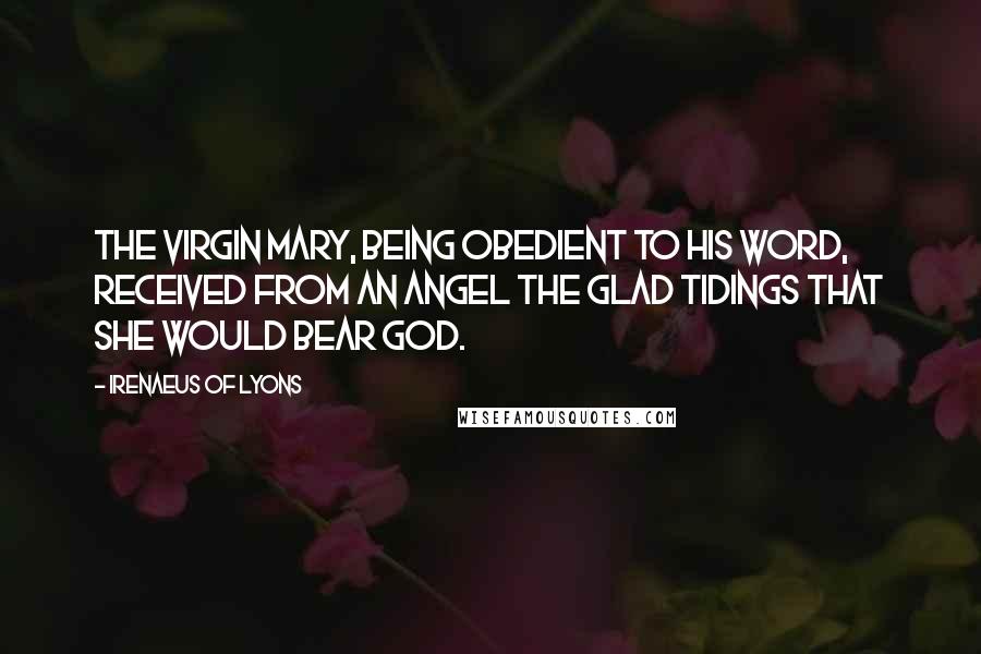 Irenaeus Of Lyons Quotes: The Virgin Mary, being obedient to his word, received from an angel the glad tidings that she would bear God.