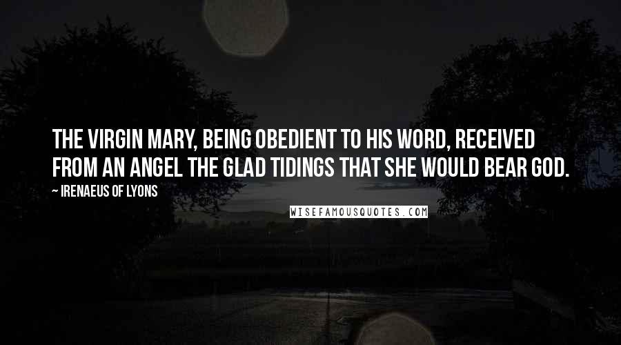 Irenaeus Of Lyons Quotes: The Virgin Mary, being obedient to his word, received from an angel the glad tidings that she would bear God.