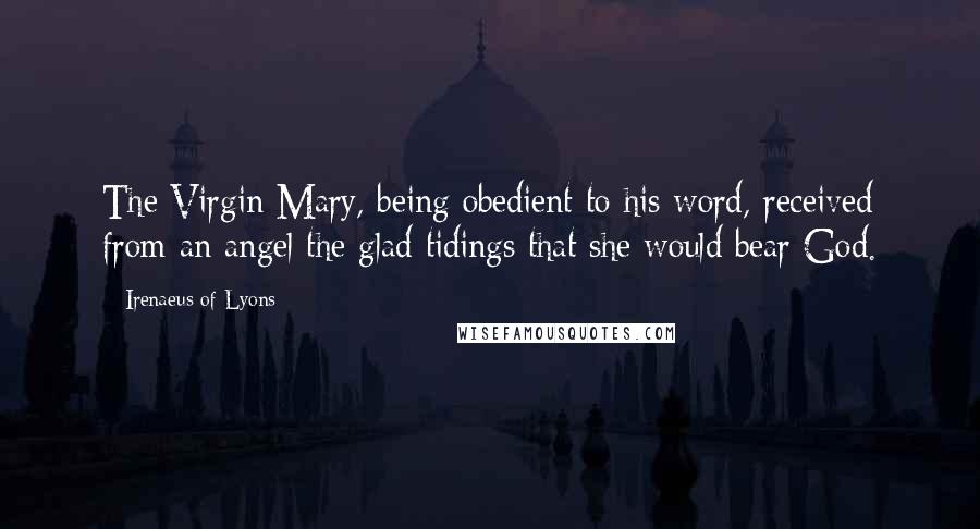 Irenaeus Of Lyons Quotes: The Virgin Mary, being obedient to his word, received from an angel the glad tidings that she would bear God.