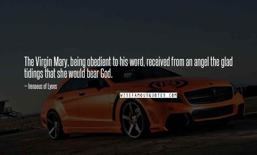 Irenaeus Of Lyons Quotes: The Virgin Mary, being obedient to his word, received from an angel the glad tidings that she would bear God.