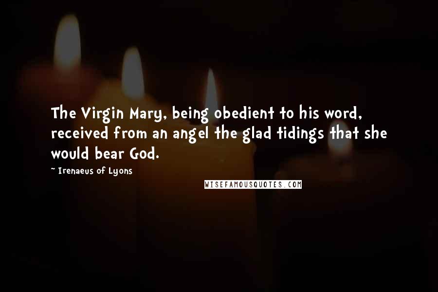 Irenaeus Of Lyons Quotes: The Virgin Mary, being obedient to his word, received from an angel the glad tidings that she would bear God.