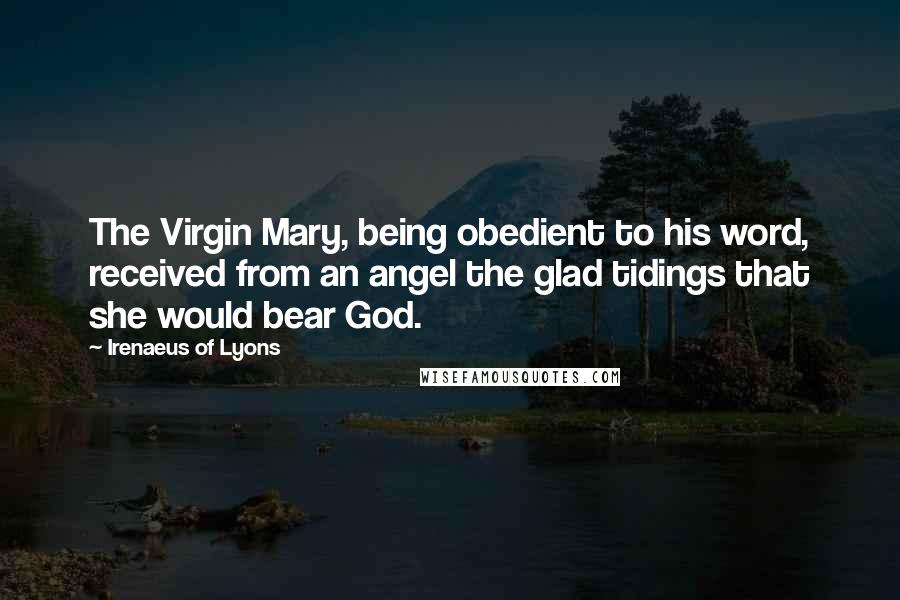 Irenaeus Of Lyons Quotes: The Virgin Mary, being obedient to his word, received from an angel the glad tidings that she would bear God.