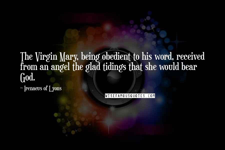 Irenaeus Of Lyons Quotes: The Virgin Mary, being obedient to his word, received from an angel the glad tidings that she would bear God.