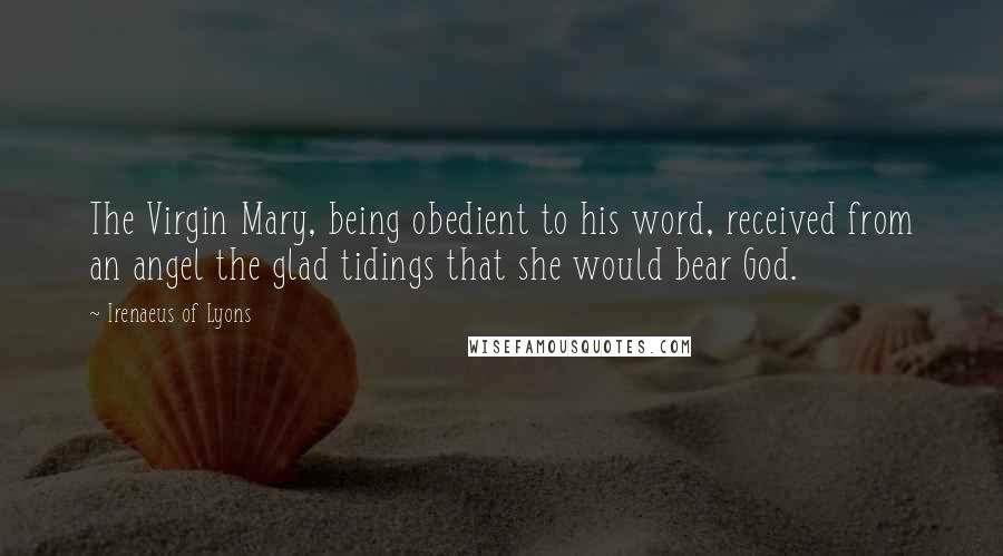 Irenaeus Of Lyons Quotes: The Virgin Mary, being obedient to his word, received from an angel the glad tidings that she would bear God.