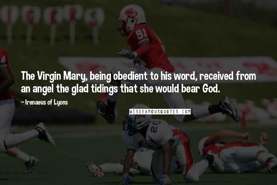 Irenaeus Of Lyons Quotes: The Virgin Mary, being obedient to his word, received from an angel the glad tidings that she would bear God.