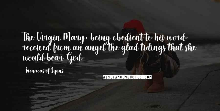 Irenaeus Of Lyons Quotes: The Virgin Mary, being obedient to his word, received from an angel the glad tidings that she would bear God.