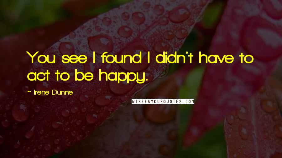 Irene Dunne Quotes: You see I found I didn't have to act to be happy.