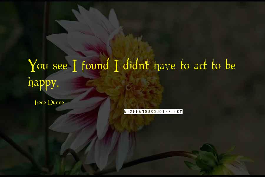 Irene Dunne Quotes: You see I found I didn't have to act to be happy.
