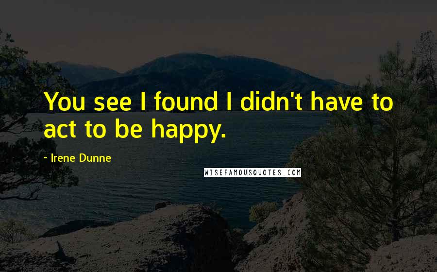 Irene Dunne Quotes: You see I found I didn't have to act to be happy.