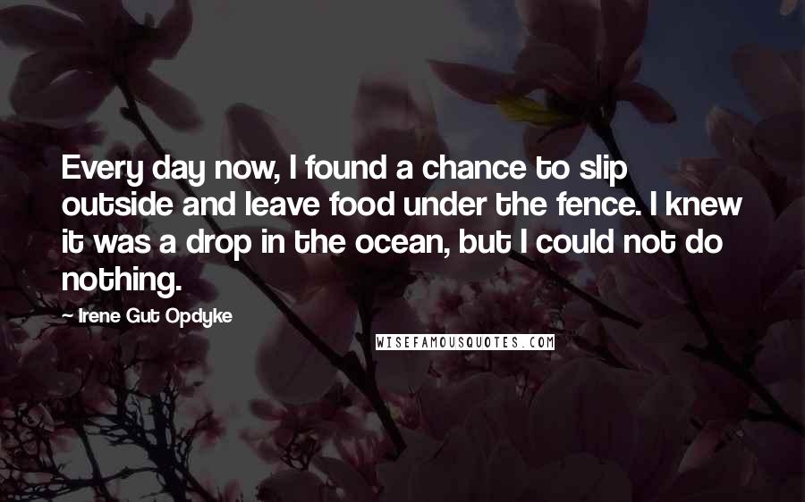 Irene Gut Opdyke Quotes: Every day now, I found a chance to slip outside and leave food under the fence. I knew it was a drop in the ocean, but I could not do nothing.