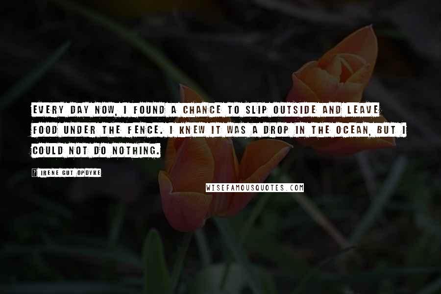 Irene Gut Opdyke Quotes: Every day now, I found a chance to slip outside and leave food under the fence. I knew it was a drop in the ocean, but I could not do nothing.