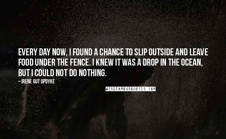 Irene Gut Opdyke Quotes: Every day now, I found a chance to slip outside and leave food under the fence. I knew it was a drop in the ocean, but I could not do nothing.